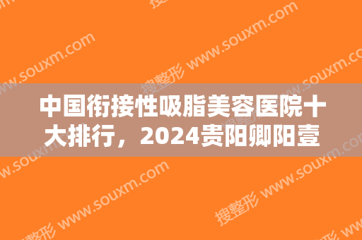 中国衔接性吸脂美容医院十大排行，2024贵阳卿阳壹美整形上榜