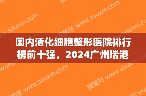 国内活化细胞整形医院排行榜前十强，2024广州瑞港医美实力超强(活细胞厂家)