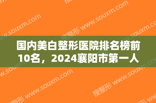 国内美白整形医院排名榜前10名，2024襄阳市第一人民医院整形美容科锁定前十