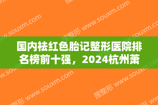 国内祛红色胎记整形医院排名榜前十强，2024杭州萧山比丽芙医疗美容望尘莫及